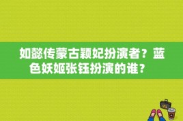 如懿传蒙古颖妃扮演者？蓝色妖姬张钰扮演的谁？ 