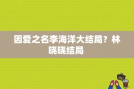 因爱之名李海洋大结局？林晓晓结局 