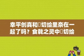 幸平创真和薙切绘里奈在一起了吗？食戟之灵中薙切绘里奈和幸平城一郎是什么关系？ 