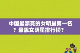 中国最漂亮的女明星第一名？最靓女明星排行榜？ 