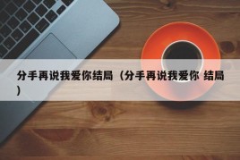 分手再说我爱你结局（分手再说我爱你 结局）