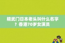 精武门日本老头叫什么名字？香港70岁女演员 