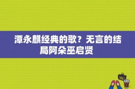 潭永麒经典的歌？无言的结局阿朵巫启贤 