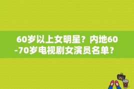 60岁以上女明星？内地60-70岁电视剧女演员名单？ 