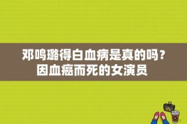 邓鸣璐得白血病是真的吗？因血癌而死的女演员 