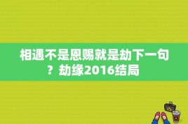 相遇不是恩赐就是劫下一句？劫缘2016结局 