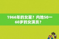 1966年的女星？内地50一60岁的女演员？ 