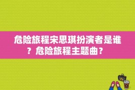 危险旅程宋思琪扮演者是谁？危险旅程主题曲？ 