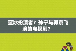 蓝冰扮演者？孙宁与郭京飞演的电视剧？ 