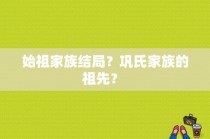 始祖家族结局？巩氏家族的祖先？ 