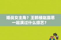 婚战女主角？王鹤棣赵露思一起演过什么综艺？ 