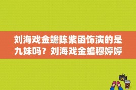 刘海戏金蟾陈紫函饰演的是九妹吗？刘海戏金蟾穆婷婷演什么么人物？ 