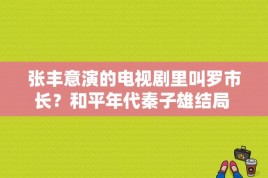 张丰意演的电视剧里叫罗市长？和平年代秦子雄结局 