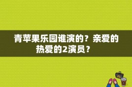 青苹果乐园谁演的？亲爱的热爱的2演员？ 