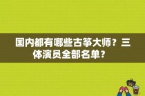 国内都有哪些古筝大师？三体演员全部名单？ 