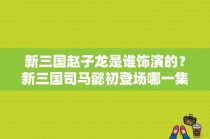 新三国赵子龙是谁饰演的？新三国司马懿初登场哪一集？ 