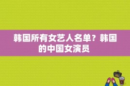 韩国所有女艺人名单？韩国的中国女演员 