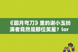 《圆月弯刀》里的谢小玉扮演者竟然是那位笑星？loren介绍？ 