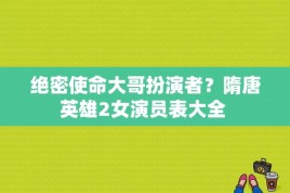 绝密使命大哥扮演者？隋唐英雄2女演员表大全 