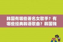 韩国有哪些著名女歌手？有哪些经典韩语歌曲？韩国钱的味道女演员 