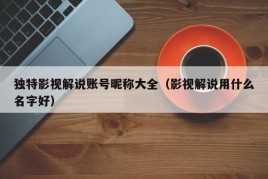 独特影视解说账号昵称大全（影视解说用什么名字好）