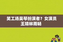 笑工场吴琴扮演者？女演员王婧林雨畅 