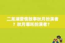 二龙湖爱情故事秋月扮演者？秋月哪吒扮演者？ 