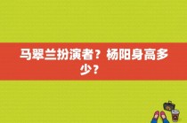 马翠兰扮演者？杨阳身高多少？ 