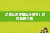 启航杜莎莎吻戏扮演者？宫藏挚爱结局 