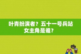 叶青扮演者？五十一号兵站女主角是谁？ 