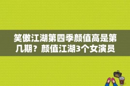 笑傲江湖第四季颜值高是第几期？颜值江湖3个女演员 