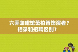 六弄咖啡馆萧柏智饰演者？招录和招聘区别？ 