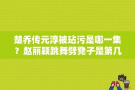 楚乔传元淳被玷污是哪一集？赵丽颖跳舞劈凳子是第几集？ 