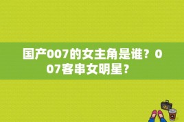 国产007的女主角是谁？007客串女明星？ 