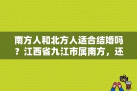 南方人和北方人适合结婚吗？江西省九江市属南方，还是北方？ 