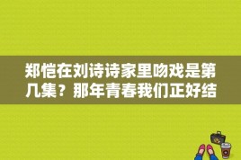 郑恺在刘诗诗家里吻戏是第几集？那年青春我们正好结局韩露 