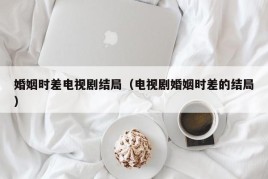 婚姻时差电视剧结局（电视剧婚姻时差的结局）