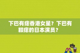 下巴有痣香港女星？下巴有颗痣的日本演员？ 