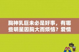 胸神乳巨未必是好事，有哪些明星因胸大而烦恼？爱情公寓里毛利大师是日本AV演员？ 