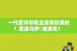 一代匠师总舵主是谁扮演的？周涛马伊琍谁漂亮？ 