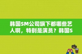 韩国SM公司旗下都哪些艺人啊，特别是演员？韩国SM公司所有女明星，人气排名前十位是谁？ 