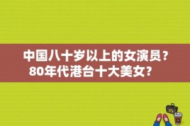 中国八十岁以上的女演员？80年代港台十大美女？ 