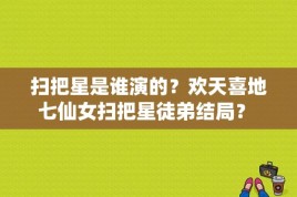 扫把星是谁演的？欢天喜地七仙女扫把星徒弟结局？ 