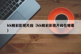 kk精彩影视片段（kk精彩影视片段在哪看）