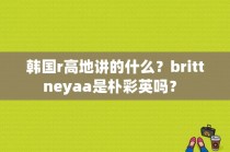 韩国r高地讲的什么？brittneyaa是朴彩英吗？ 