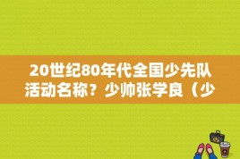 20世纪80年代全国少先队活动名称？少帅张学良（少年）的扮演者是谁？ 